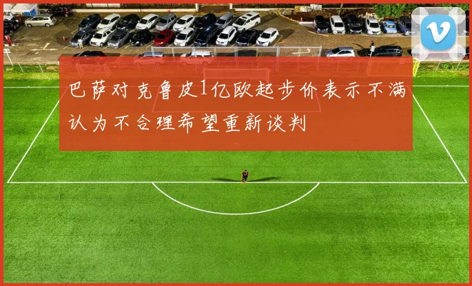巴萨对克鲁皮1亿欧起步价表示不满认为不合理希望重新谈判